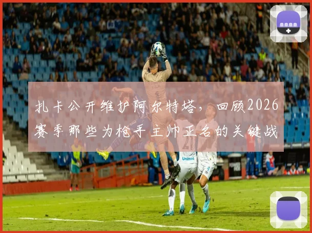 扎卡公开维护阿尔特塔，回顾2026赛季那些为枪手主帅正名的关键战役与球员心声