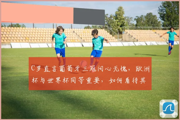 C罗直言葡萄牙三冠问心无愧，欧洲杯与世界杯同等重要，如何看待其国家队生涯与2026年展望？