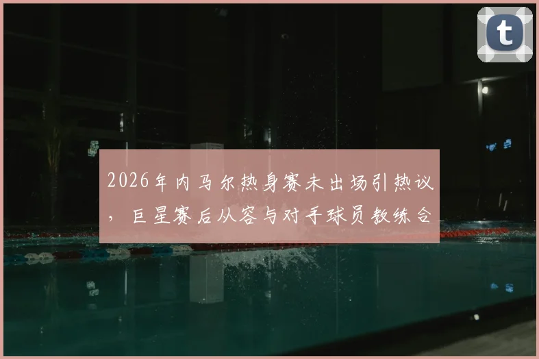 2026年内马尔热身赛未出场引热议，巨星赛后从容与对手球员教练合影，状态成焦点