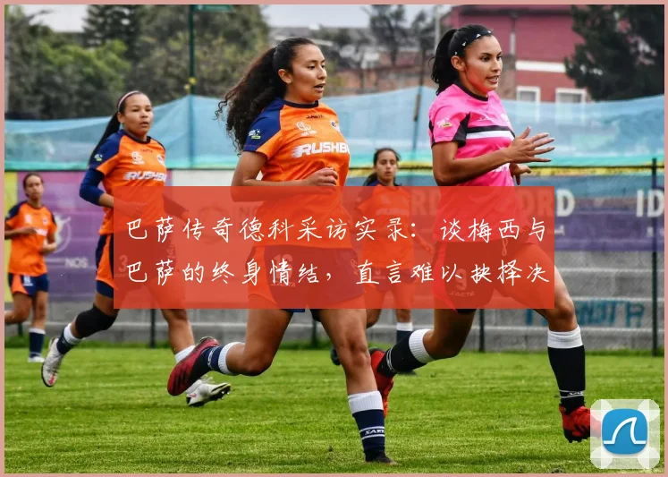巴萨传奇德科采访实录：谈梅西与巴萨的终身情结，直言难以抉择决赛支持谁