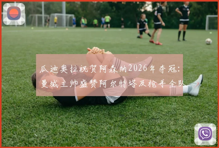 瓜迪奥拉祝贺阿森纳2026年夺冠：曼城主帅盛赞阿尔特塔及枪手全队，师徒情深与冠军之路全回顾