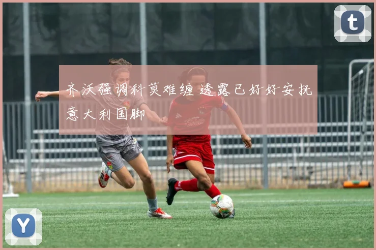 齐沃强调科莫难缠 透露已好好安抚意大利国脚
