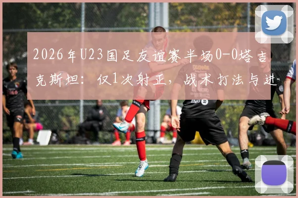 2026年U23国足友谊赛半场0-0塔吉克斯坦：仅1次射正，战术打法与进攻效率成焦点话题