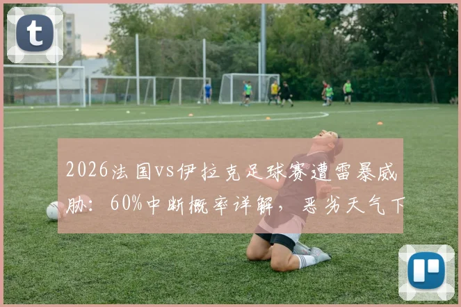 2026法国vs伊拉克足球赛遭雷暴威胁：60%中断概率详解，恶劣天气下比赛规则与球迷须知