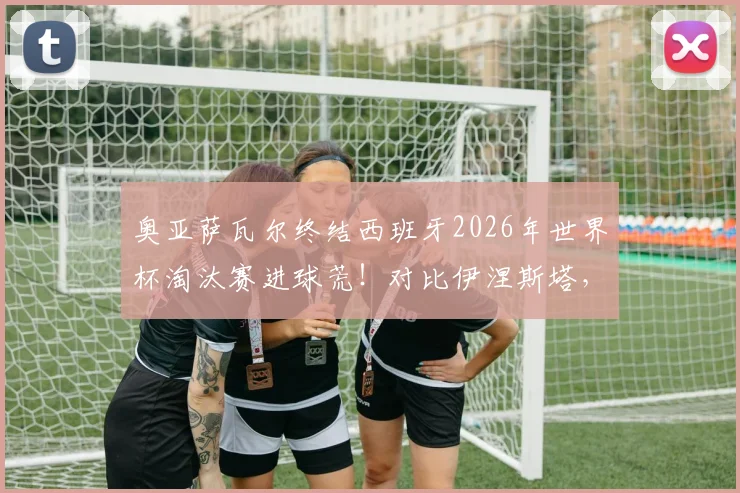 奥亚萨瓦尔终结西班牙2026年世界杯淘汰赛进球荒！对比伊涅斯塔，深度解析其国家队生涯与关键进球价值