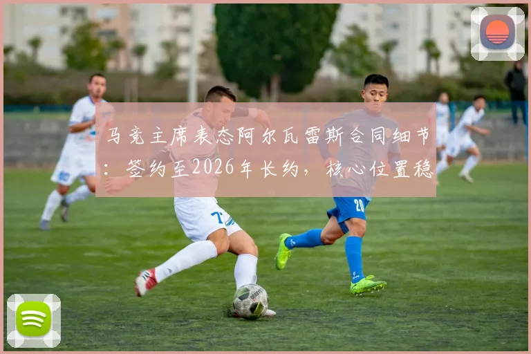 马竞主席表态阿尔瓦雷斯合同细节：签约至2026年长约，核心位置稳固，转会传闻剖析