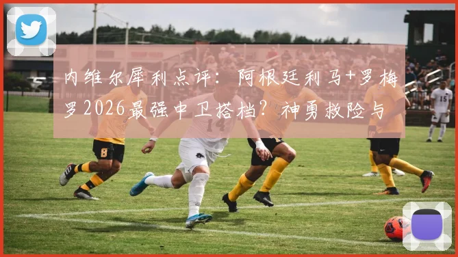 内维尔犀利点评:阿根廷利马+罗梅罗2026最强中卫搭档?神勇救险与致命失误全解析