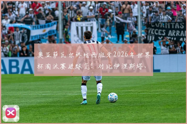 奥亚萨瓦尔终结西班牙2026年世界杯淘汰赛进球荒!对比伊涅斯塔,深度解析其国家队生涯与关键进球价值