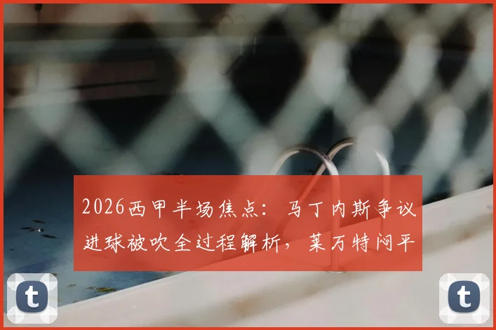 2026西甲半场焦点:马丁内斯争议进球被吹全过程解析,莱万特闷平赫塔菲,VAR判罚再成热议焦点