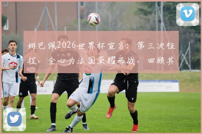 姆巴佩2026世界杯宣言：第三次征程，全心为法国荣耀而战，回顾其世界杯生涯与个人目标