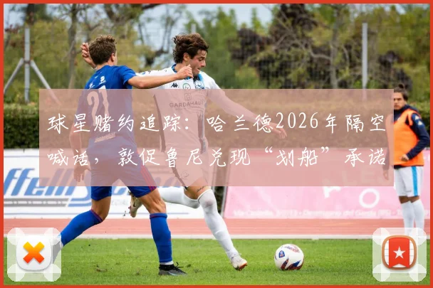 球星赌约追踪:哈兰德2026年隔空喊话,敦促鲁尼兑现“划船”承诺,背后赌局全解析