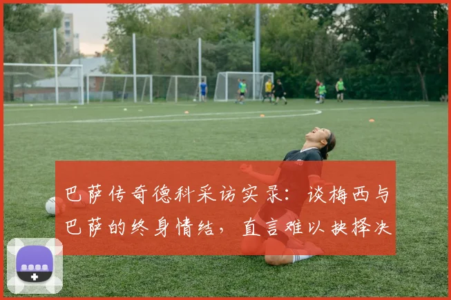 巴萨传奇德科采访实录：谈梅西与巴萨的终身情结，直言难以抉择决赛支持谁
