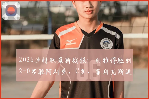 2026沙特联最新战报：利雅得胜利2-0客胜阿科多，C罗、菲利克斯进球视频集锦及全场录像回放