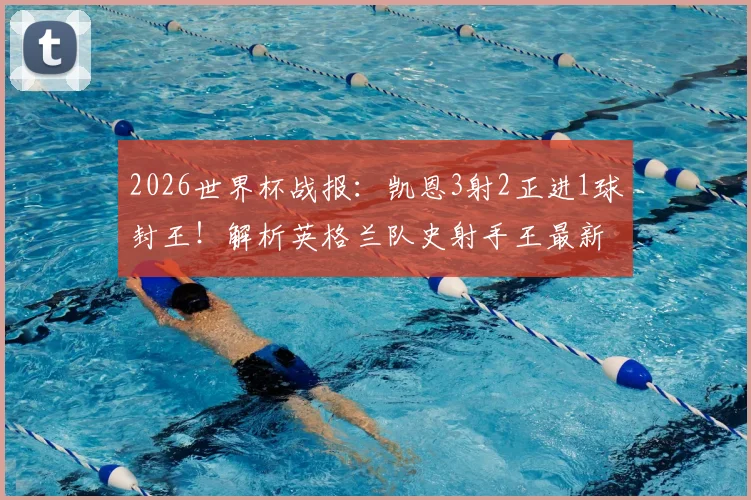 2026世界杯战报：凯恩3射2正进1球封王！解析英格兰队史射手王最新数据与排名