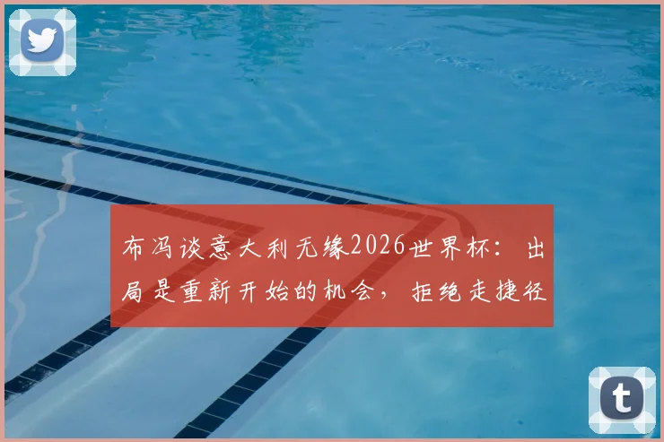 布冯谈意大利无缘2026世界杯:出局是重新开始的机会,拒绝走捷径,详解蓝衣军团未来重建之路