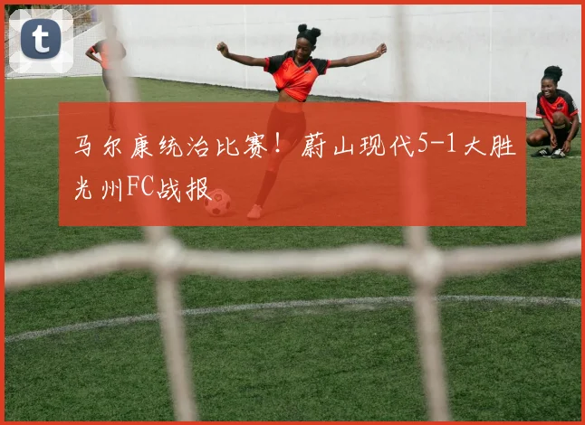 马尔康统治比赛！蔚山现代5-1大胜光州FC战报