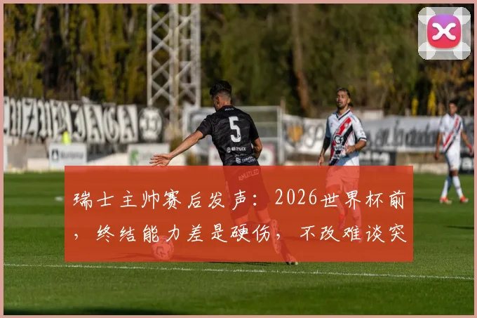 瑞士主帅赛后发声：2026世界杯前，终结能力差是硬伤，不改难谈突破