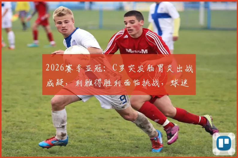 2026赛季亚冠：C罗突发肠胃炎出战成疑，利雅得胜利面临挑战，球迷关注最新动态