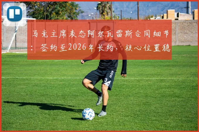 马竞主席表态阿尔瓦雷斯合同细节:签约至2026年长约,核心位置稳固,转会传闻剖析