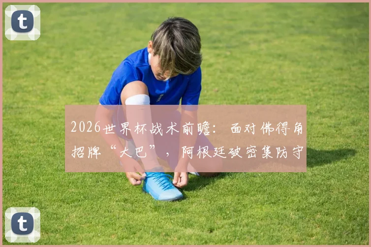 2026世界杯战术前瞻:面对佛得角招牌“大巴”,阿根廷破密集防守的三种实战思路