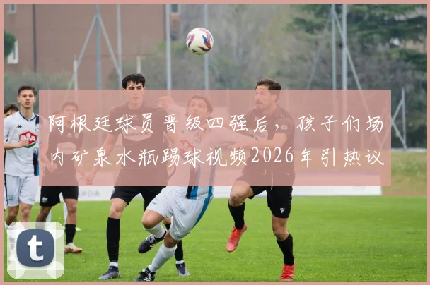 阿根廷球员晋级四强后，孩子们场内矿泉水瓶踢球视频2026年引热议，解码球星下一代足球启蒙