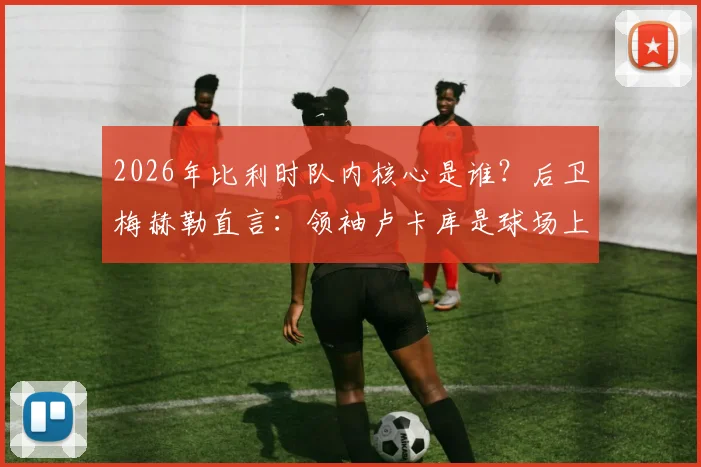 2026年比利时队内核心是谁？后卫梅赫勒直言：领袖卢卡库是球场上的巨兽