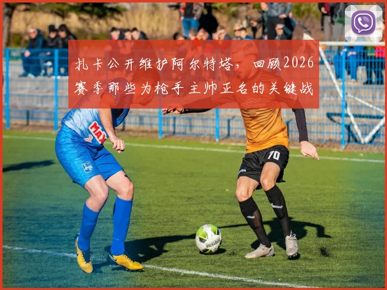 扎卡公开维护阿尔特塔，回顾2026赛季那些为枪手主帅正名的关键战役与球员心声