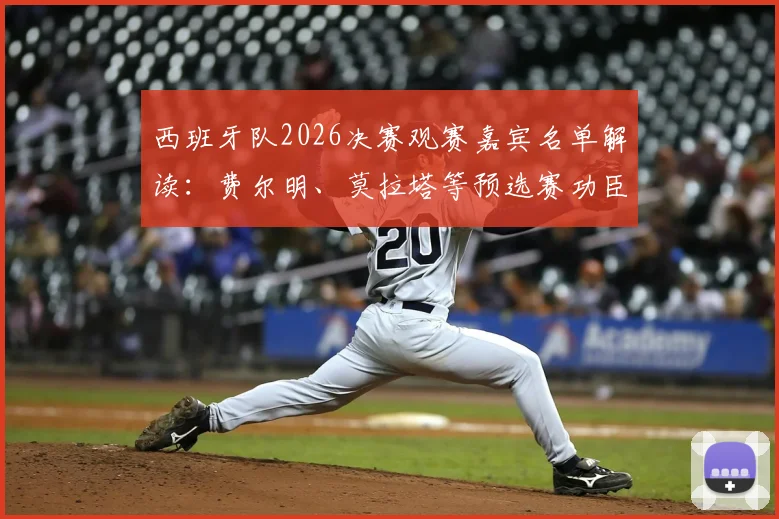 西班牙队2026决赛观赛嘉宾名单解读：费尔明、莫拉塔等预选赛功臣受邀，落选球员如何感受团队荣耀