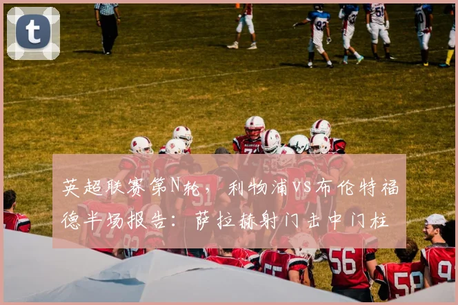 英超联赛第N轮，利物浦vs布伦特福德半场报告：萨拉赫射门击中门柱，阿利松多次关键扑救保持零封，双方互交白卷进入中场休息