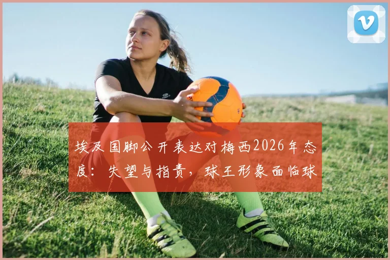埃及国脚公开表达对梅西2026年态度:失望与指责,球王形象面临球迷新审视