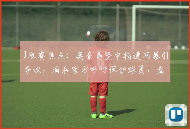 J联赛焦点：奥奈乌竖中指遭网暴引争议，浦和官方呼吁保护球员，盘点类似事件处罚案例