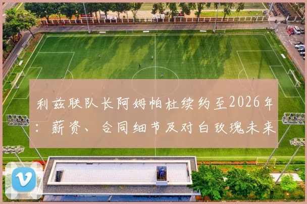 利兹联队长阿姆帕杜续约至2026年:薪资、合同细节及对白玫瑰未来影响详解