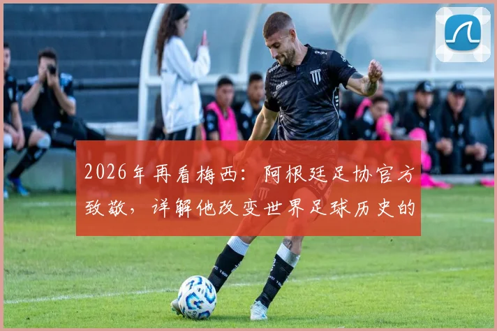 2026年再看梅西：阿根廷足协官方致敬，详解他改变世界足球历史的五大贡献与未来影响