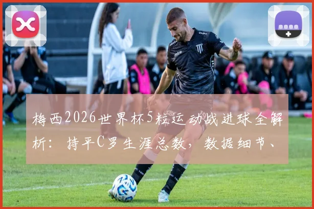 梅西2026世界杯5粒运动战进球全解析：持平C罗生涯总数，数据细节、含金量对比与未来纪录前瞻