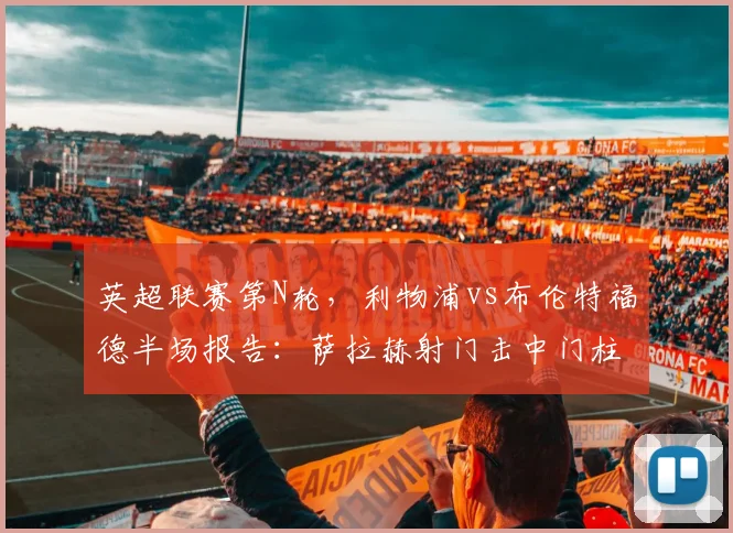 英超联赛第N轮,利物浦vs布伦特福德半场报告:萨拉赫射门击中门柱,阿利松多次关键扑救保持零封,双方互交白卷进入中场休息