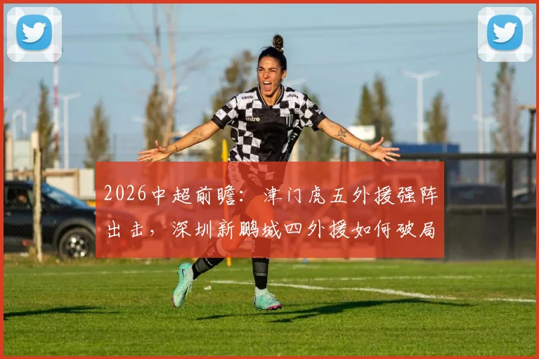 2026中超前瞻：津门虎五外援强阵出击，深圳新鹏城四外援如何破局？巴顿戴伟浚中场对决成关键