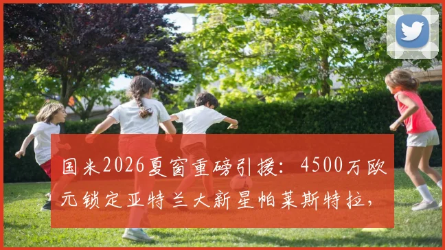 国米2026夏窗重磅引援：4500万欧元锁定亚特兰大新星帕莱斯特拉，转会细节与球员技术分析全览