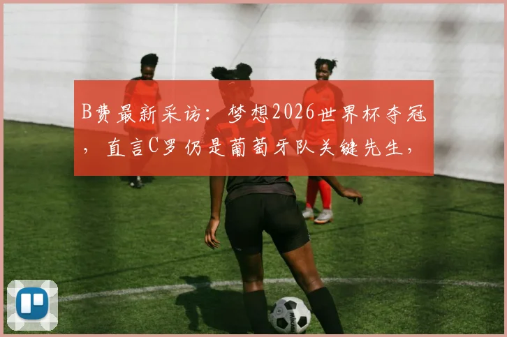 B费最新采访：梦想2026世界杯夺冠，直言C罗仍是葡萄牙队关键先生，球队备战前景分析