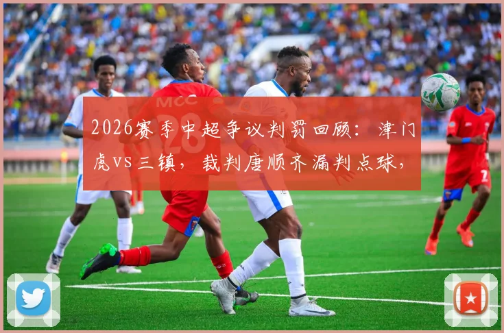 2026赛季中超争议判罚回顾:津门虎vs三镇,裁判唐顺齐漏判点球,刘奕鸣飞踹孙铭谦是否应得红牌?