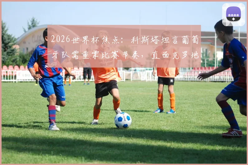 2026世界杯焦点:科斯塔坦言葡萄牙队需重掌比赛节奏,直面克罗地亚淘汰赛挑战及阵容展望