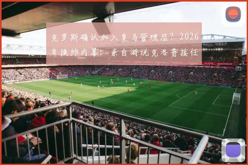 克罗斯确认加入皇马管理层？2026年换帅内幕：亲自游说克洛普接任