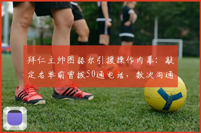 拜仁主帅图赫尔引援操作内幕:敲定名单前曾拨50通电话,数次沟通气氛僵持不下