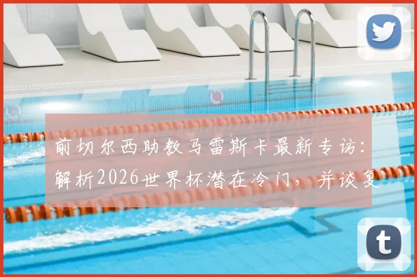 前切尔西助教马雷斯卡最新专访:解析2026世界杯潜在冷门,并谈复出执教规划