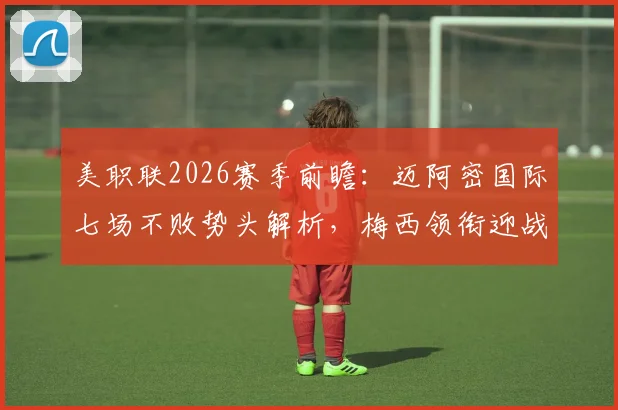 美职联2026赛季前瞻：迈阿密国际七场不败势头解析，梅西领衔迎战纽约红牛关键战看点与战术预测