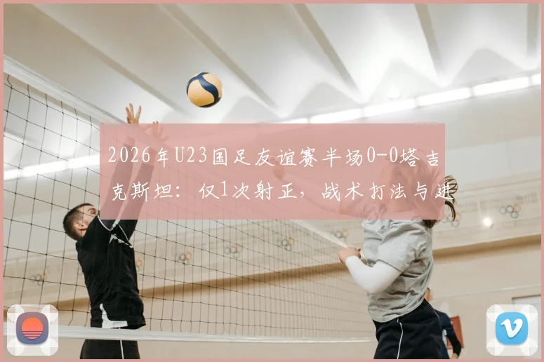 2026年U23国足友谊赛半场0-0塔吉克斯坦：仅1次射正，战术打法与进攻效率成焦点话题