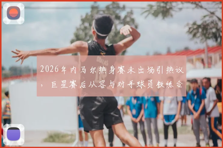 2026年内马尔热身赛未出场引热议,巨星赛后从容与对手球员教练合影,状态成焦点