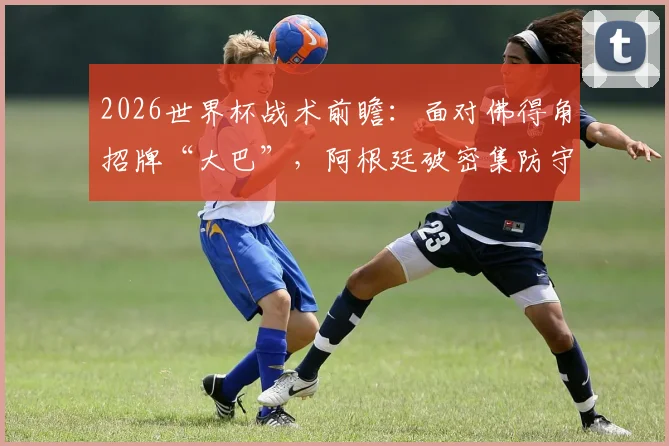 2026世界杯战术前瞻：面对佛得角招牌“大巴”，阿根廷破密集防守的三种实战思路