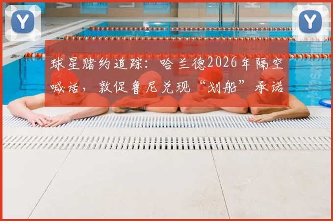球星赌约追踪：哈兰德2026年隔空喊话，敦促鲁尼兑现“划船”承诺，背后赌局全解析