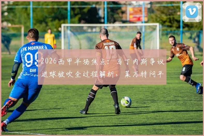 2026西甲半场焦点：马丁内斯争议进球被吹全过程解析，莱万特闷平赫塔菲，VAR判罚再成热议焦点