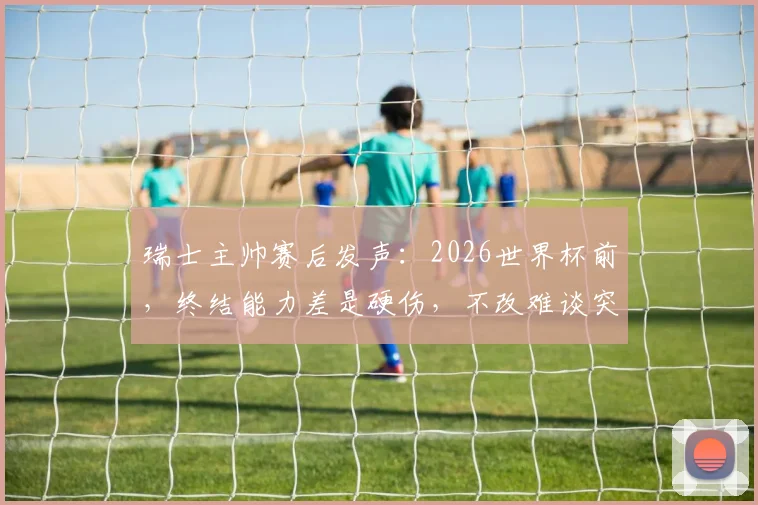 瑞士主帅赛后发声:2026世界杯前,终结能力差是硬伤,不改难谈突破